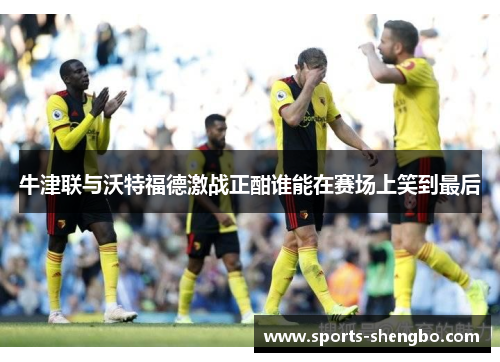 牛津联与沃特福德激战正酣谁能在赛场上笑到最后